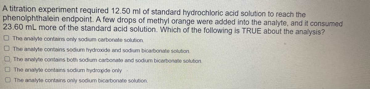 A titration experiment required 12.50 ml of standard hydrochloric acid solution to reach the
phenolphthalein endpoint. A few drops of methyl orange were added into the analyte, and it consumed
23.60 mL more of the standard acid solution. Which of the following is TRUE about the analysis?
O The analyte contains only sodium carbonate solution.
O The analyte contains sodium hydroxide and sodium bicarbonate solution.
The analyte contains both sodium carbonate and sodium bicarbonate solution.
The analyte contains sodium hydroxide only
O The analyte contains only sodium bicarbonate solution.
