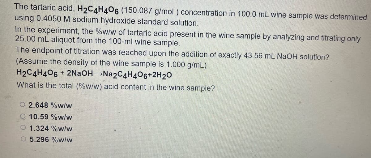 The tartaric acid, H2C4H406 (150.087 g/mol ) concentration in 100.0 mL wine sample was determined
using 0.4050M sodium hydroxide standard solution.
In the experiment, the %w/w of tartaric acid present in the wine sample by analyzing and titrating only
25.00 mL aliquot from the 100-ml wine sample.
The endpoint of titration was reached upon the addition of exactly 43.56 mL NaOH solution?
(Assume the density of the wine sample is 1.000 g/mL)
H2C4H406
What is the total (%w/w) acid content in the wine sample?
+ 2NaOH→Na2C4H406+2H20
O 2.648 %w/w
10.59 %w/w
O 1.324 %w/w
O 5.296 %w/w
