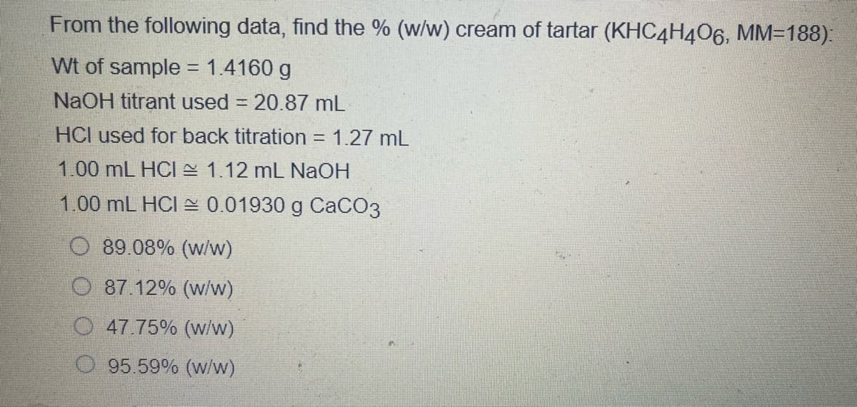 From the following data, find the % (w/w) cream of tartar (KHC4H406, MM=188):
Wt of sample = 1.4160 g
NaOH titrant used = 20.87 mL
HCI used for back titration = 1.27 mL
1.00 mL HCI 1.12 mL NaOH
1.00 mL HCI A 0.01930 g CaCO3
89.08% (w/w)
87.12% (w/w)
O 47.75% (w/w)
O 95.59% (W/w)
