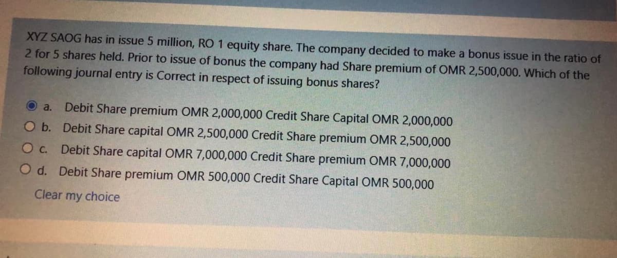 XYZ SAOG has in issue 5 million, RO 1 equity share. The company decided to make a bonus issue in the ratio of
2 for 5 shares held. Prior to issue of bonus the company had Share premium of OMR 2,500,000. Which of the
following journal entry is Correct in respect of issuing bonus shares?
Debit Share premium OMR 2,000,000 Credit Share Capital OMR 2,000,000
O b. Debit Share capital OMR 2,500,000 Credit Share premium OMR 2,500,000
O a.
O c.
Debit Share capital OMR 7,000,000 Credit Share premium OMR 7,000,000
O d. Debit Share premium OMR 500,000 Credit Share Capital OMR 500,000
Clear my choice
