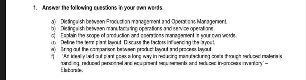 1. Answer the following questions in your own words.
a) Distinguish between Production management and Operations Management.
b) Distinguish between manufacturing operations and service operations.
c) Explain the scope of production and operations management in your own words.
d) Define the term plant layout. Discuss the factors influencing the layout.
e) Bring out the comparison between product layout and process layout.
f)
"An ideally laid out plant goes a long way in reducing manufacturing costs through reduced materials
handling, reduced personnel and equipment requirements and reduced in-process inventory" –
Elaborate.
