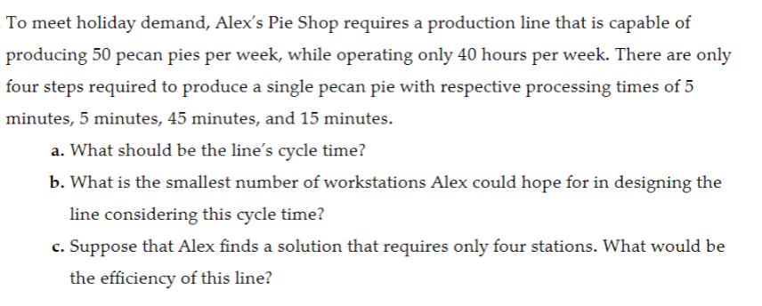 To meet holiday demand, Alex's Pie Shop requires a production line that is capable of
producing 50 pecan pies per week, while operating only 40 hours per week. There are only
four steps required to produce a single pecan pie with respective processing times of 5
minutes, 5 minutes, 45 minutes, and 15 minutes.
a. What should be the line's cycle time?
b. What is the smallest number of workstations Alex could hope for in designing the
line considering this cycle time?
c. Suppose that Alex finds a solution that requires only four stations. What would be
the efficiency of this line?