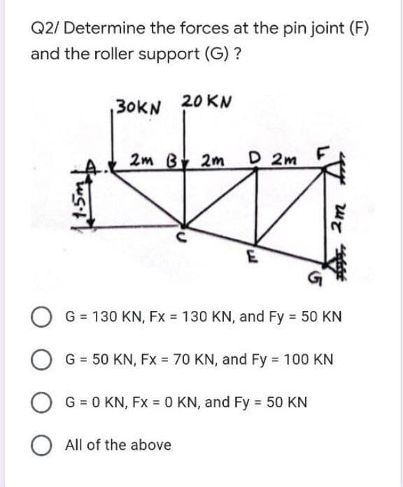 Q2/ Determine the forces at the pin joint (F)
and the roller support (G) ?
20 KN
30KN
2m By 2m
D 2m
G = 130 KN, Fx = 130 KN, and Fy 50 KN
G = 50 KN, Fx = 70 KN, and Fy 100 KN
G = 0 KN, Fx = 0 KN, and Fy = 50 KN
O All of the above
, 2m
