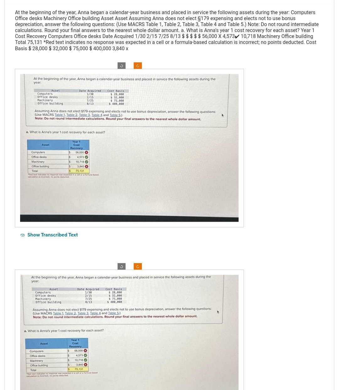 At the beginning of the year, Anna began a calendar-year business and placed in service the following assets during the year: Computers
Office desks Machinery Office building Asset Asset Assuming Anna does not elect §179 expensing and elects not to use bonus
depreciation, answer the following questions: (Use MACRS Table 1, Table 2, Table 3, Table 4 and Table 5.) Note: Do not round intermediate
calculations. Round your final answers to the nearest whole dollar amount. a. What is Anna's year 1 cost recovery for each asset? Year 1
Cost Recovery Computers Office desks Date Acquired 1/30 2/15 7/25 8/13 $ $ $ $ $ 56,000 X 4,573 10,718 Machinery Office building
Total 75,131 *Red text indicates no response was expected in a cell or a formula-based calculation is incorrect; no points deducted. Cost
Basis $28,000 $ 32,000 $75,000 $ 400,000 3,840 x
At the beginning of the year, Anna began a calendar-year business and placed in service the following assets during the
year:
Computers
Office desks
Machinery
office building
Asset
Asset
a. What is Anna's year 1 cost recovery for each asset?
Assuming Anna does not elect $179 expensing and elects not to use bonus depreciation, answer the following questions:
(Use MACRS Table 1, Table 2. Table 3. Table 4 and Table 5)
Note: Do not round intermediate calculations. Round your final answers to the nearest whole dollar amount.
Computers
Office desks
Machinery
10.718
Office building
3,840
Total
$
75,131
ed text indicates no response was expected in a celor a formula bel
cacation, to pa delated
$
$
Asset
Computers
Office desks
Machinery
office building
Date Acquired
1/30
2/15
7/25
8/13
Show Transcribed Text
Asset
Year 1
Cost
Recovery
56,000
4,573
$
S
Date Acquired
1/30
2/15
7/25
8/13
5
At the beginning of the year, Anna began a calendar-year business and placed in service the following assets during the
year:
a. What is Anna's year 1 cost recovery for each asset?
Year 1
Cost
Recovery
$ 56,000
$ 4,573
Cost Basis
$ 28,000
$ 32,000
Computers
Office desks
Machinery
Office building
Total
75,131
hd test test response was expected in a cet or a formule-bed
incerect, ne potseduted
$ 75,000
$ 400,000
I$
10,718
S 3,840
s
C
5
Assuming Anna does not elect $179 expensing and elects not to use bonus depreciation, answer the following questions:
(Use MACRS Table 1. Table 2. Table 3. Table 4 and Table 5)
Note: Do not round intermediate calculations. Round your final answers to the nearest whole dollar amount.
Cost Basis
$ 28,000
$ 32,000
$ 75,000
$ 400,000