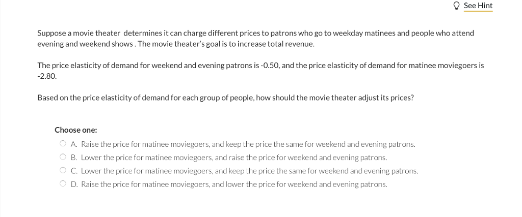 Suppose a movie theater determines it can charge different prices to patrons who go to weekday matinees and people who attend
evening and weekend shows. The movie theater's goal is to increase total revenue.
See Hint
The price elasticity of demand for weekend and evening patrons is -0.50, and the price elasticity of demand for matinee moviegoers is
-2.80.
Based on the price elasticity of demand for each group of people, how should the movie theater adjust its prices?
Choose one:
O A. Raise the price for matinee moviegoers, and keep the price the same for weekend and evening patrons.
O B. Lower the price for matinee moviegoers, and raise the price for weekend and evening patrons.
O C. Lower the price for matinee moviegoers, and keep the price the same for weekend and evening patrons.
O D. Raise the price for matinee moviegoers, and lower the price for weekend and evening patrons.