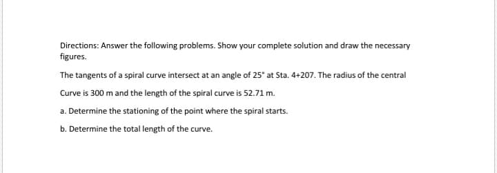 Directions: Answer the following problems. Show your complete solution and draw the necessary
figures.
The tangents of a spiral curve intersect at an angle of 25° at Sta. 4+207. The radius of the central
Curve is 300 m and the length of the spiral curve is 52.71 m.
a. Determine the stationing of the point where the spiral starts.
b. Determine the total length of the curve.
