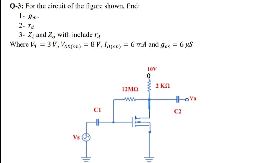 Q-3: For the circuit of the figure shown, find:
1- gm.
2- rd
3- Z; and Z, with include ra
Where Vr = 3 V, Vcs(on) = 8 V, ID(on) = 6 mA and gos =
6 µS
10V
2 ΚΩ
12ΜΩ
Hto Vo
ww-
C1
C2
Vs
