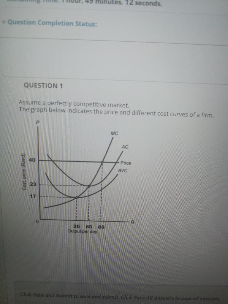 49 minutes, 12 seconds.
Question Completion Status:
QUESTION 1
Assume a perfectly competitive market.
The graph below indicates the price and different cost curves of a firm.
MC
AC
40
Price
AVC
23
17
%3D
%3D
20
50
80
Output per day
Click Save and Submit to save and submit. Click Save All Answers to save all answers.
