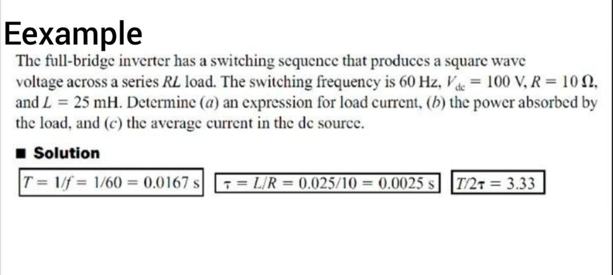 Eexample
The full-bridge inverter has a switching scquence that produces a square wave
voltage across a series RL load. The switching frequency is 60 Hz, Ve = 100 V, R = 10n,
and L = 25 mH. Determine (a) an expression for load current, (b) the power absorbed by
the load, and (c) the average current in the de source.
1 Solution
T= 1/f = 1/60 = 0.0167 s = L/R = 0.025/10 = 0.0025 s] T/27 = 3.33

