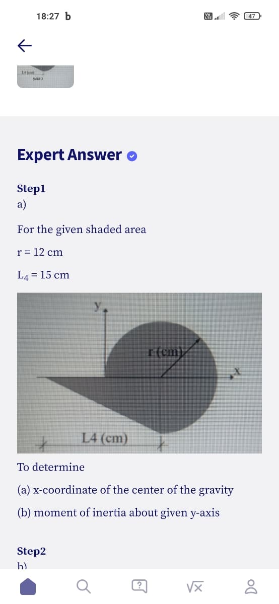 18:27 b
47
Expert Answer o
Step1
a)
For the given shaded area
r = 12 cm
L4 = 15 cm
L4 (cm)
To determine
(a) x-coordinate of the center of the gravity
(b) moment of inertia about given y-axis
Step2
b)
