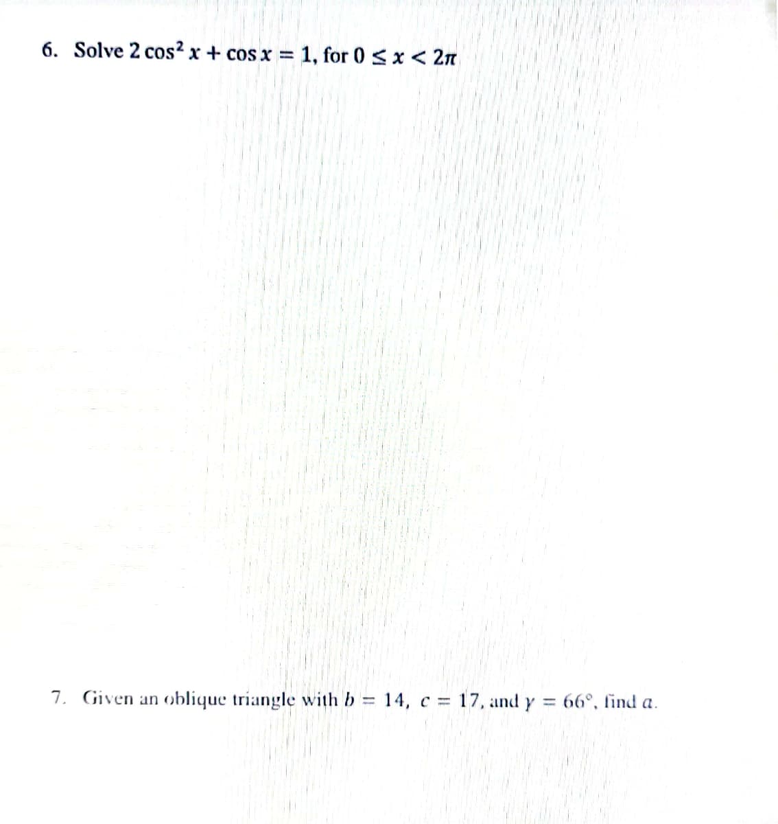 6. Solve 2 cos²x+cos x = 1, for 0 < x < 2n
7. Given an oblique triangle with b = 14, c = 17, and y = 66°, find a.