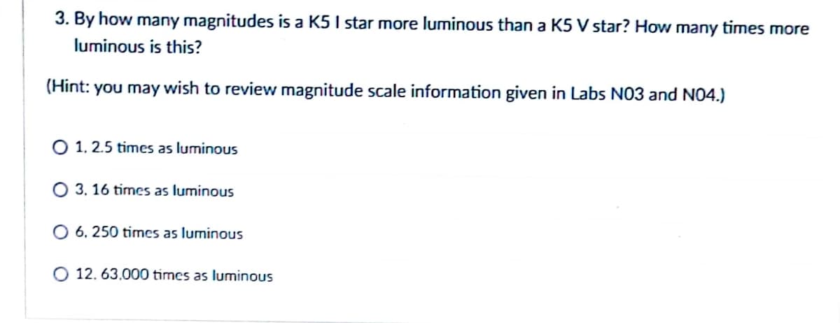 3. By how many magnitudes is a K5 I star more luminous than a K5 V star? How many times more
luminous is this?
(Hint: you may wish to review magnitude scale information given in Labs NO3 and N04.)
O 1, 2.5 times as luminous
O 3, 16 times as luminous
O 6. 250 times as luminous
O 12. 63.000 times as luminous