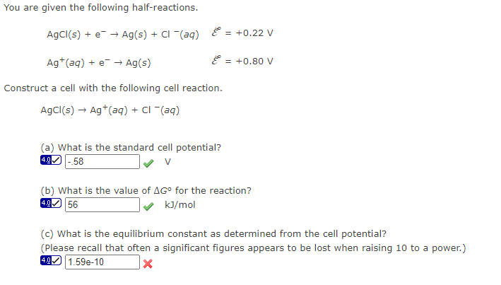 You are given the following half-reactions.
AgCl(s) + e → Ag(s) + Cl - (aq)
&
Ag+ (aq) + e → Ag(s)
Construct a cell with the following cell reaction.
AgCl(s) → Ag+ (aq) + Cl - (aq)
(a) What is the standard cell potential?
-.58
4.0
= +0.22 V
= +0.80 V
(b) What is the value of AGº for the reaction?
4.0 56
kJ/mol
(c) What is the equilibrium constant as determined from the cell potential?
(Please recall that often a significant figures appears to be lost when raising 10 to a power.)
4.0
1.59e-10
X