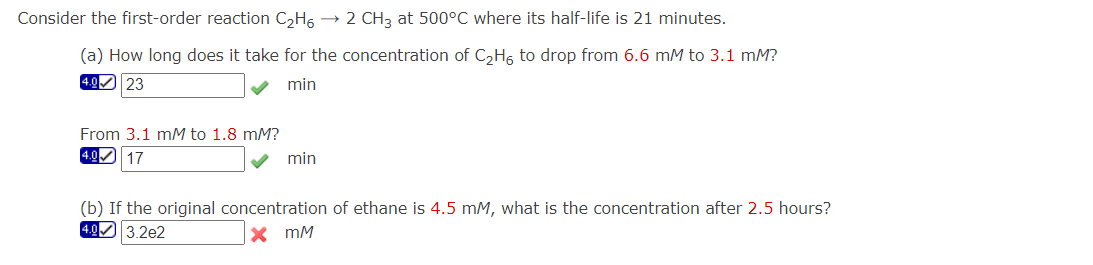 Consider the first-order reaction C₂H6 → 2 CH3 at 500°C where its half-life is 21 minutes.
(a) How long does it take for the concentration C₂H6 to drop from 6.6 mM to 3.1 mM?
4.0 23
min
From 3.1 mM to 1.8 mM?
4.0 17
min
(b) If the original concentration of ethane is 4.5 mM, what is the concentration after 2.5 hours?
4.03.2e2
XmM
