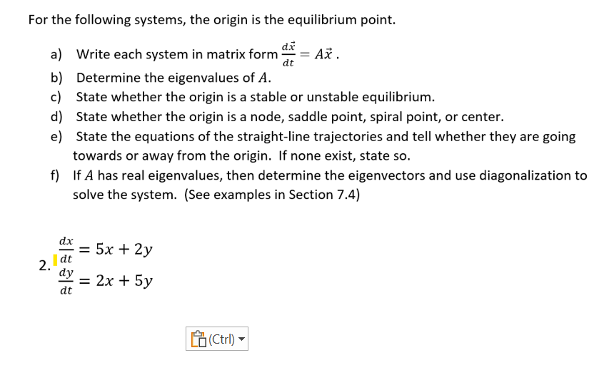 For the following systems, the origin is the equilibrium point.
a) Write each system in matrix form
b)
Determine the eigenvalues of A.
c) State whether the origin is a stable or unstable equilibrium.
d)
State whether the origin is a node, saddle point, spiral point, or center.
State the equations of the straight-line trajectories and tell whether they are going
towards or away from the origin. If none exist, state so.
f) If A has real eigenvalues, then determine the eigenvectors and use diagonalization to
solve the system. (See examples in Section 7.4)
2.
dx
dt
dy
dt
= 5x + 2y
= 2x + 5y
(Ctrl)
dx
dt
= Ax.