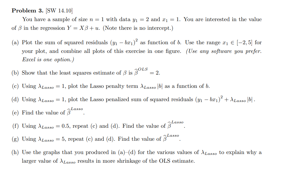 Problem 3. [SW 14.10]
You have a sample of size n = 1 with data y₁ = 2 and ₁= 1. You are interested in the value
of 3 in the regression Y = XB+ u. (Note there is no intercept.)
(a) Plot the sum of squared residuals (y₁ – br₁)² as function of b. Use the range x₁ € [−2,5] for
your plot, and combine all plots of this exercise in one figure. (Use any software you prefer.
Excel is one option.)
(b) Show that the least squares estimate of ß is BOLS = 2.
(c) Using ›Lasso = 1, plot the Lasso penalty term XLasso b as a function of b.
(d) Using Lasso = 1, plot the Lasso penalized sum of squared residuals (y₁ - bx₁)² + XLasso |b|.
(e) Find the value of
Lasso
Las
Lasso
(f) Using Lasso = 0.5, repeat (c) and (d). Find the value of B
(g) Using Lasso = 5, repeat (c) and (d). Find the value of Lasso
(h) Use the graphs that you produced in (a)-(d) for the various values of ALasso to explain why a
larger value of Lasso results in more shrinkage of the OLS estimate.