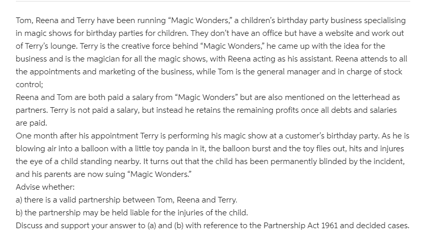 Tom, Reena and Terry have been running "Magic Wonders," a children's birthday party business specialising
in magic shows for birthday parties for children. They don't have an office but have a website and work out
of Terry's lounge. Terry is the creative force behind "Magic Wonders," he came up with the idea for the
business and is the magician for all the magic shows, with Reena acting as his assistant. Reena attends to all
the appointments and marketing of the business, while Tom is the general manager and in charge of stock
control;
Reena and Tom are both paid a salary from “Magic Wonders" but are also mentioned on the letterhead as
partners. Terry is not paid a salary, but instead he retains the remaining profits once all debts and salaries
are paid.
One month after his appointment Terry is performing his magic show at a customer's birthday party. As he is
blowing air into a balloon with a little toy panda in it, the balloon burst and the toy flies out, hits and injures
the eye of a child standing nearby. It turns out that the child has been permanently blinded by the incident,
and his parents are now suing "Magic Wonders."
Advise whether:
a) there is a valid partnership between Tom, Reena and Terry.
b) the partnership may be held liable for the injuries of the child.
Discuss and support your answer to (a) and (b) with reference to the Partnership Act 1961 and decided cases.
