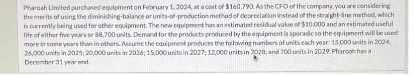 Pharoah Limited purchased equipment on February 1, 2024, at a cost of $160,790. As the CFO of the company, you are considering
the merits of using the diminishing-balance or units-of-production method of depreciation instead of the straight-line method, which
is currently being used for other equipment. The new equipment has an estimated residual value of $10,000 and an estimated useful
life of either five years or 88,700 units. Demand for the products produced by the equipment is sporadic so the equipment will be used
more in some years than in others. Assume the equipment produces the following numbers of units each year: 15,000 units in 2024;
26,000 units in 2025; 20,000 units in 2026; 15,000 units in 2027; 12,000 units in 2028; and 700 units in 2029. Pharoah has a
December 31 year end.