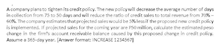 A company plans to tighten its credit policy. The new policy will decrease the average number of days
in collection from 75 to 50 days and will reduce the ratio of credit sales to total revenue from 70% -
60%. The company estimates that projected sales would be 5% less if the proposed new credit policy
is implemented. If projected sales for the coming year are P50 million, calculate the estimated peso
change in the firm's account receivable balance caused by this proposed change in credit policy.
Assume a 365-day year. [Answer format: INCREASE 1234567]