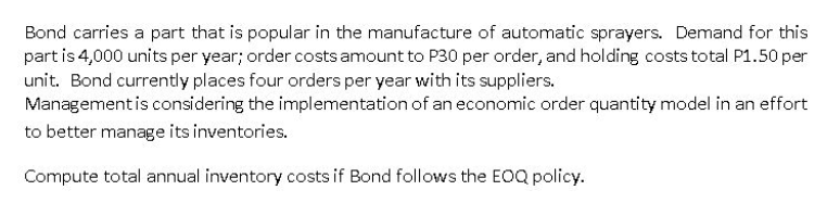 Bond carries a part that is popular in the manufacture of automatic sprayers. Demand for this
part is 4,000 units per year; order costs amount to P30 per order, and holding costs total P1.50 per
unit. Bond currently places four orders per year with its suppliers.
Management is considering the implementation of an economic order quantity model in an effort
to better manage its inventories.
Compute total annual inventory costs if Bond follows the EOQ policy.