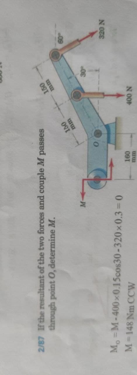 2/87 If the resultant of the two forces and couple M passes
through point O, determine M.
150
09
Mo =M-400x0.15cos30-320x0.3=0
M=148 Nm CCW
N 00
