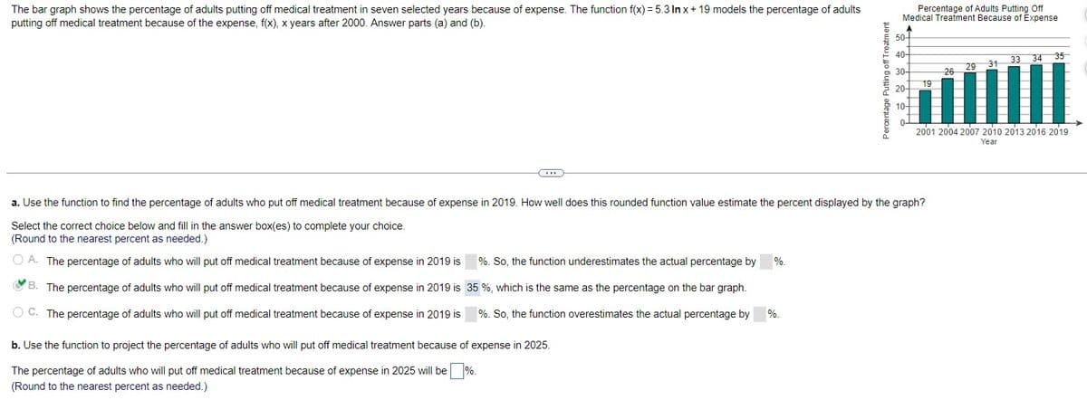 The bar graph shows the percentage of adults putting off medical treatment in seven selected years because of expense. The function f(x) = 5.3 In x+19 models the percentage of adults
putting off medical treatment because of the expense, f(x), x years after 2000. Answer parts (a) and (b).
Percentage of Adults Putting Off
Medical Treatment Because of Expense
Percentage Putting off Treatment
10-
20
40-
오호호호, 엄.
a. Use the function to find the percentage of adults who put off medical treatment because of expense in 2019. How well does this rounded function value estimate the percent displayed by the graph?
Select the correct choice below and fill in the answer box(es) to complete your choice.
(Round to the nearest percent as needed.)
A. The percentage of adults who will put off medical treatment because of expense in 2019 is
B. The percentage of adults who will put off medical treatment because of expense in 2019 is
C. The percentage of adults who will put off medical treatment because of expense in 2019 is
%. So, the function underestimates the actual percentage by
35 %, which is the same as the percentage on the bar graph.
%. So, the function overestimates the actual percentage by
b. Use the function to project the percentage of adults who will put off medical treatment because of expense in 2025.
The percentage of adults who will put off medical treatment because of expense in 2025 will be %.
(Round to the nearest percent as needed.)
%.
%.
33 34
35
31
29
26
19
2001 2004 2007 2010 2013 2016 2019
Year