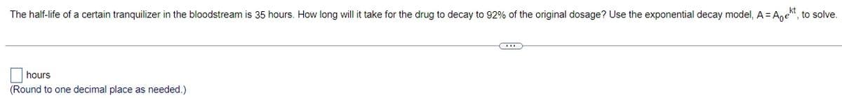 The half-life of a certain tranquilizer in the bloodstream is 35 hours. How long will it take for the drug to decay to 92% of the original dosage? Use the exponential decay model, A = Aekt, to solve.
☐
hours
(Round to one decimal place as needed.)