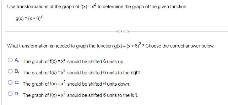 Use transformations of the graph of f(x) = x² to determine the graph of the given function.
g(x) = (x+6)²
What transformation is needed to graph the function g(x) = (x+6)²? Choose the correct answer below.
OA. The graph of f(x) = x² should be shifted 6 units up.
B. The graph of f(x) = x² should be shifted 6 units to the right.
OC. The graph of f(x) = x² should be shifted 6 units down.
OD. The graph of f(x) = x² should be shifted 6 units to the left.