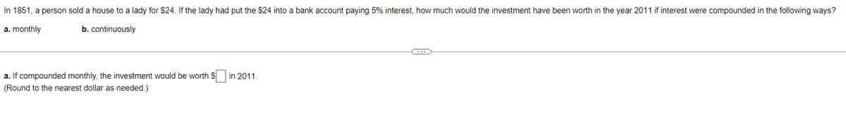 In 1851, a person sold a house to a lady for $24. If the lady had put the $24 into a bank account paying 5% interest, how much would the investment have been worth in the year 2011 if interest were compounded in the following ways?
a. monthly
b. continuously
a. If compounded monthly, the investment would be worth $
(Round to the nearest dollar as needed.)
in 2011.