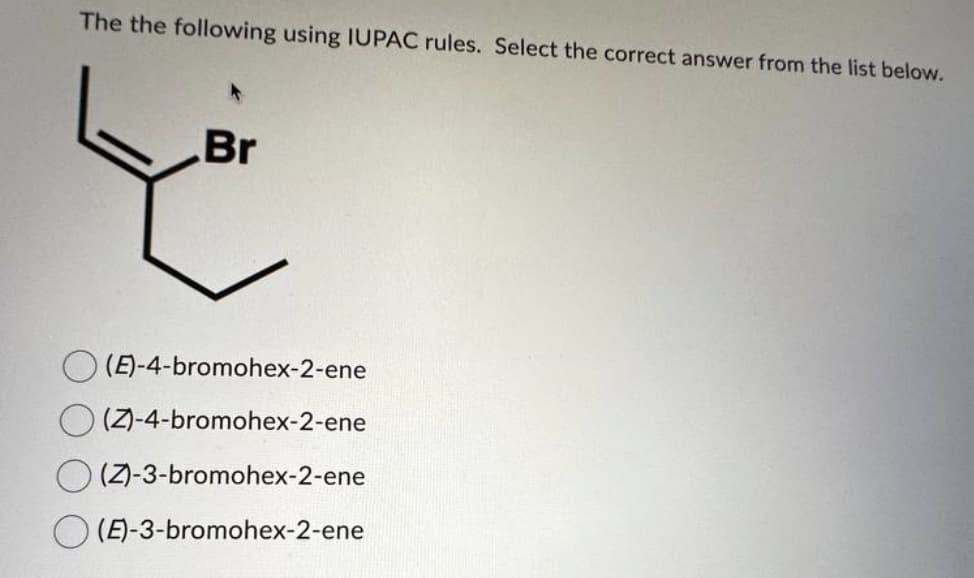 The the following using IUPAC rules. Select the correct answer from the list below.
Br
(E)-4-bromohex-2-ene
(Z)-4-bromohex-2-ene
(Z)-3-bromohex-2-ene
(E)-3-bromohex-2-ene