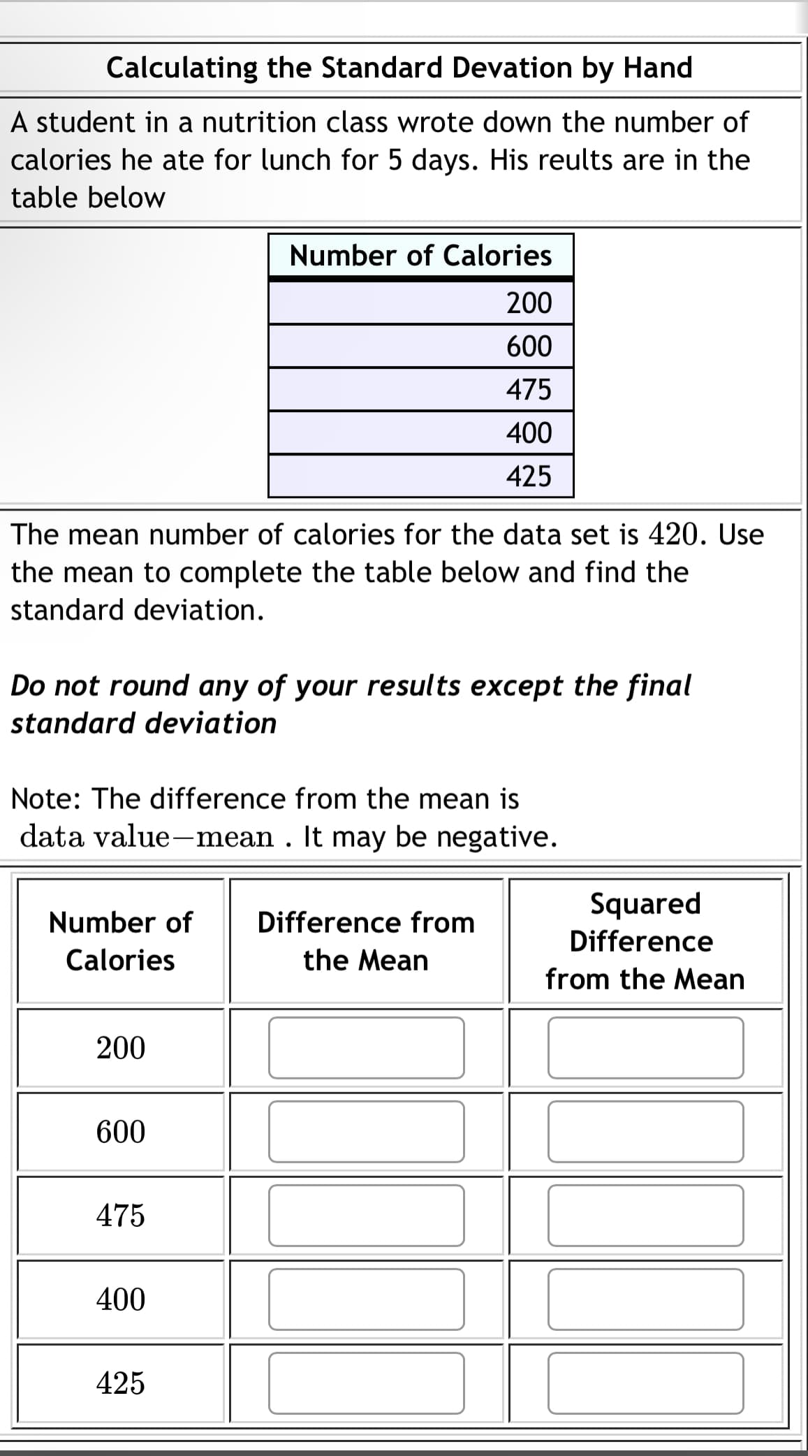 Calculating the Standard Devation by Hand
A student in a nutrition class wrote down the number of
calories he ate for lunch for 5 days. His reults are in the
table below
The mean number of calories for the data set is 420. Use
the mean to complete the table below and find the
standard deviation.
Do not round any of your results except the final
standard deviation
Note: The difference from the mean is
data value-mean. It may be negative.
Number of Difference from
Calories
the Mean
200
Number of Calories
200
600
475
400
425
600
475
400
425
Squared
Difference
from the Mean