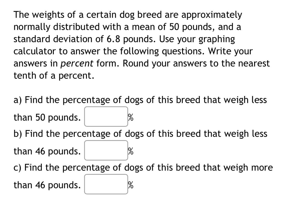 The weights of a certain dog breed are approximately
normally distributed with a mean of 50 pounds, and a
standard deviation of 6.8 pounds. Use your graphing
calculator to answer the following questions. Write your
answers in percent form. Round your answers to the nearest
tenth of a percent.
a) Find the percentage of dogs of this breed that weigh less
than 50 pounds.
%
b) Find the percentage of dogs of this breed that weigh less
than 46 pounds.
%
c) Find the percentage of dogs of this breed that weigh more
than 46 pounds.
%