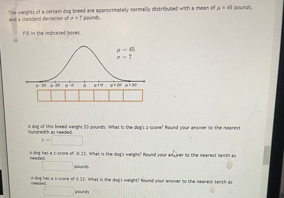 The weights of a certain dog breed are approximately normally distributed with a mean of u = 45 pounds,
and a standard deviation of a = 7 pounds.
Fill in the indicated boxes.
μ-36 μ-20 P-O
F
Z =
A dog of this breed weighs 53 pounds. What is the dog's z-score? Round your answer to the nearest
hundredth as needed.
μ=45
σ = 7
pounds
μ+O μ+20 μ+30
A dog has a z-score of -0.23. What is the dog's weight? Round your anver to the nearest tenth as
needed.
pounds
A dog has a z-score of 0.23. What is the dog's weight? Round your answer to the nearest tenth as
needed.