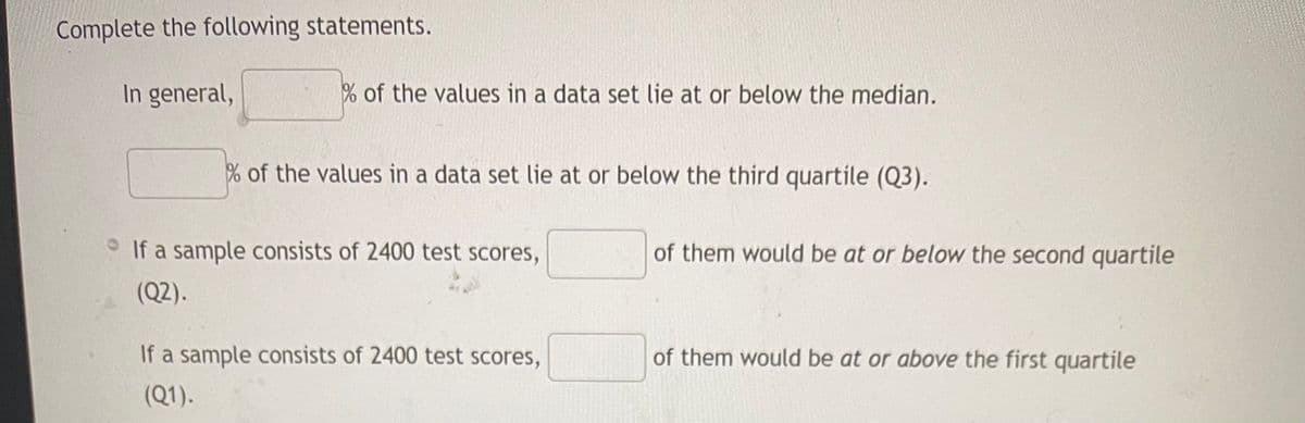 Complete the following statements.
In general,
% of the values in a data set lie at or below the median.
% of the values in a data set lie at or below the third quartile (Q3).
If a sample consists of 2400 test scores,
(Q2).
If a sample consists of 2400 test scores,
(Q1).
of them would be at or below the second quartile
of them would be at or above the first quartile