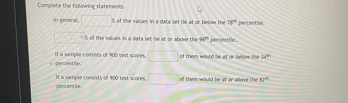 Complete the following statements.
In general,
% of the values in a data set lie at or below the 78th percentile.
% of the values in a data set lie at or above the 98th percentile..
If a sample consists of 900 test scores,
percentile.
If a sample consists of 900 test scores,
percentile.
of them would be at or below the 34th
of them would be at or above the 82th