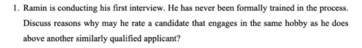 1. Ramin is conducting his first interview. He has never been formally trained in the process.
Discuss reasons why may he rate a candidate that engages in the same hobby as he does
above another similarly qualified applicant?
