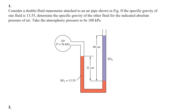 1.
Consider a double-fluid manometer attached to an air pipe shown in Fig. If the specific gravity of
one fluid is 13.55, determine the specific gravity of the other fluid for the indicated absolute
pressure of air. Take the atmospheric pressure to be 100 kPa
Air
P= 76 kPa
40 cm
SG,
22 cm
SG, = 13.55 -
2.
