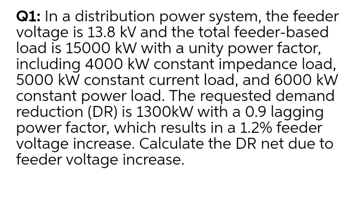 Q1: In a distribution power system, the feeder
voltage is 13.8 kV and the total feeder-based
load is 15000 kW with a unity power factor,
including 4000 kW constant impedance load,
5000 kW constant current load, and 6000 kW
constant power load. The requested demand
reduction (DR) is 1300kW with a 0.9 lagging
power factor, which results in a 1.2% feeder
voltage increase. Calculate the DR net due to
feeder voltage increase.
