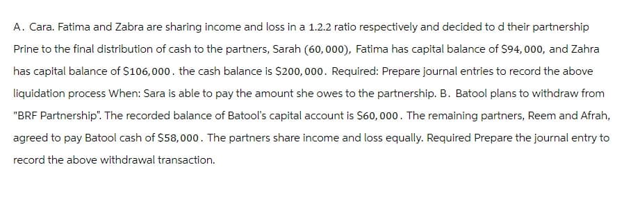 A. Cara. Fatima and Zabra are sharing income and loss in a 1.2.2 ratio respectively and decided to d their partnership
Prine to the final distribution of cash to the partners, Sarah (60,000), Fatima has capital balance of $94, 000, and Zahra
has capital balance of $106,000. the cash balance is $200,000. Required: Prepare journal entries to record the above
liquidation process When: Sara is able to pay the amount she owes to the partnership. B. Batool plans to withdraw from
"BRF Partnership". The recorded balance of Batool's capital account is $60,000. The remaining partners, Reem and Afrah,
agreed to pay Batool cash of $58,000. The partners share income and loss equally. Required Prepare the journal entry to
record the above withdrawal transaction.