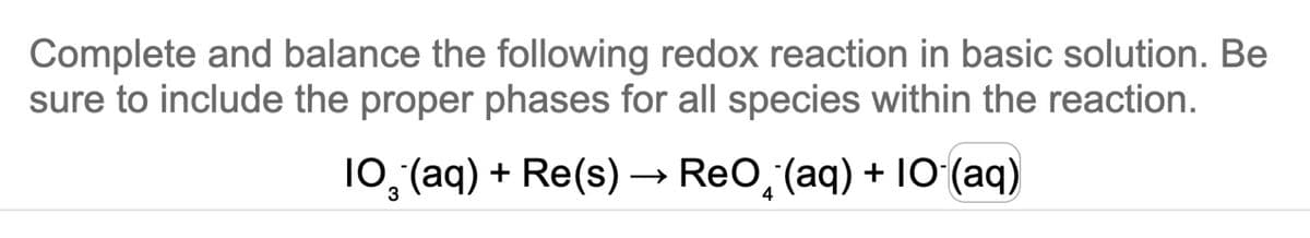Complete and balance the following redox reaction in basic solution. Be
sure to include the proper phases for all species within the reaction.
10₂ (aq) + Re(s) → ReO(aq) + 10 (aq)
3
4
