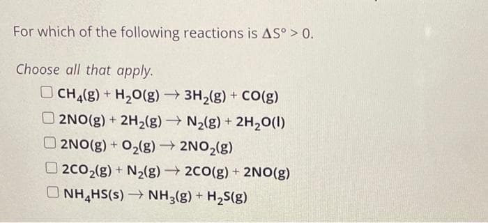 For which of the following reactions is AS° > 0.
Choose all that apply.
CH₂(g) + H₂O(g) → 3H₂(g) + CO(g)
2NO(g) + 2H₂(g) → N₂(g) + 2H₂O(l)
2NO(g) + O₂(g) → 2NO₂(g)
2CO₂(g) + N₂(g) → 2CO(g) + 2NO(g)
ONH₂HS(s)→ NH3(g) + H₂S(g)