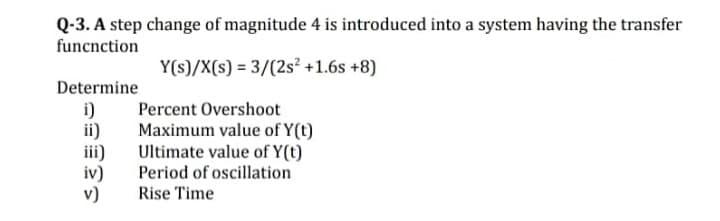 Q-3. A step change of magnitude 4 is introduced into a system having the transfer
funcnction
Y(s)/X(s) = 3/(2s² +1.6s +8)
Determine
i)
ii)
Percent Overshoot
Maximum value of Y(t)
Ultimate value of Y(t)
Period of oscillation
Rise Time
iv)
v)
