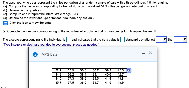 The accompanying data represent the miles per gallon of a random sample of cars with a three-cylinder, 1.0 liter engine.
(a) Compute the z-score corresponding to the individual who obtained 34.3 miles per gallon. Interpret this result.
(b) Determine the quartiles.
(c) Compute and interpret the interquartile range, IQR.
(d) Determine the lower and upper fences. Are there any outliers?
Click the icon to view the data.
(a) Compute the z-score corresponding to the individual who obtained 34.3 miles per gallon. Interpret this result.
The z-score corresponding to the individual is O and indicates that the data value is standard deviation(s)
(Type integers or decimals rounded to two decimal places as needed.)
the
O MPG Data
38.0
42.5
42.7
32.7
35.9
38.7
39.1
39.5
39.9
34.3
36.2
38.1
40.6
34.5
37.3
38.2
41.4
43.8
35.7
37.5
38.5
39.7
41.5
48.9
