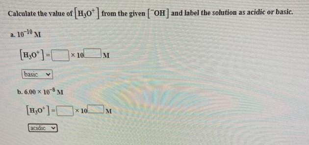 Calculate the value of H30* from the given OH and label the solution as acidic or basic.
a. 10-10 M
[H,0*]=x 10.
basic
b. 6.00 x 108 M
[H,0 ]- * 10
M
acidic
