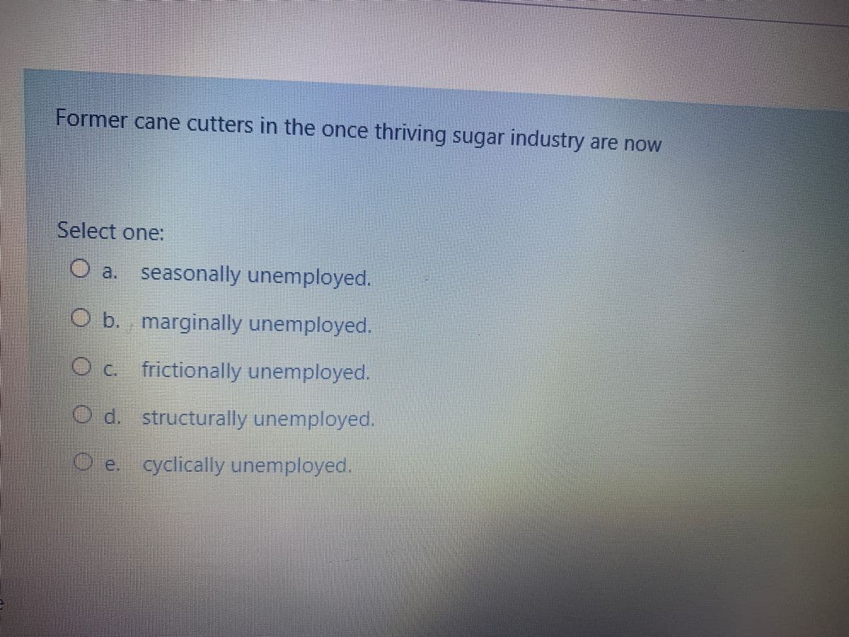 Former cane cutters in the once thriving sugar industry are now
Select one:
O a. seasonally unemployed.
b. marginally unemployed,
Oc. frictionally unemployed.
Od. structurally unemployed.
Oe..cyclically unemployed.
