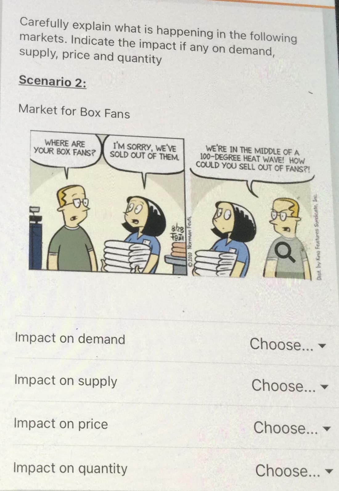 Carefully explain what is happening in the following
markets. Indicate the impact if any on demand,
supply, price and quantity
Scenario 2:
Market for Box Fans
WHERE ARE
YOUR BOX FANS?
I'M SORRY, WE'VE
SOLD OUT OF THEM.
WE'RE IN THE MIDDLE OF A
100-DEGREE HEAT WAVE! HOW
COULD YOU SELL OUT OF FANS?!
Impact on demand
Choose...
Impact on supply
Choose...
Impact on price
Choose...
Choose...
Impact on quantity
2000 Norman Feuti,
Dist. by Kina Features Syndicate, Inc
