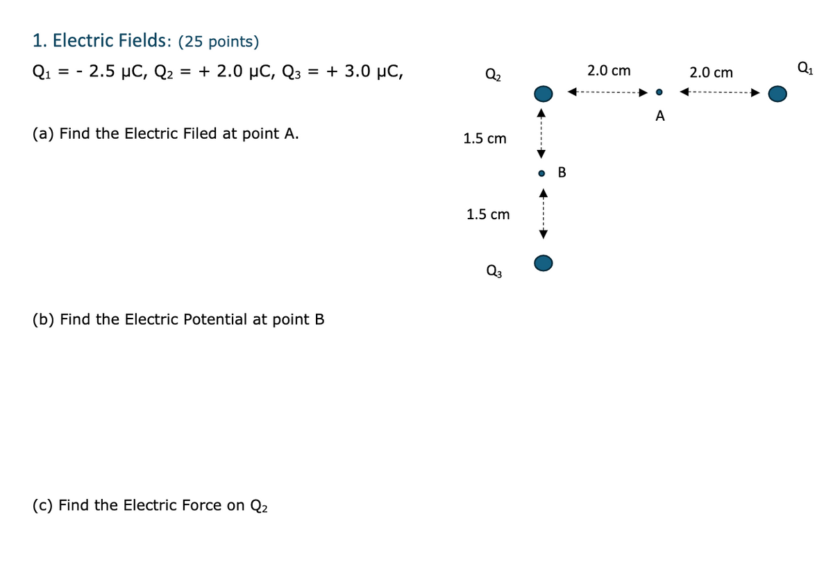 1. Electric Fields: (25 points)
Q1 2.5 μC, Q₂ = + 2.0 μС, Qз = + 3.0 μС,
-
(a) Find the Electric Filed at point A.
(b) Find the Electric Potential at point B
(c) Find the Electric Force on Q2
8
1.5 cm
B
1.5 cm
2.0 cm
A
Q1
2.0 cm