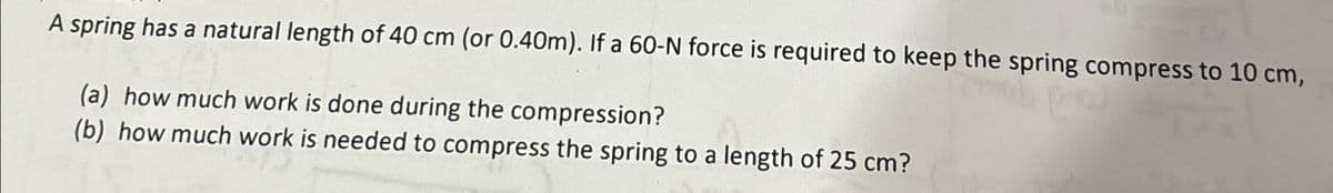 A spring has a natural length of 40 cm (or 0.40m). If a 60-N force is required to keep the spring compress to 10 cm,
(a) how much work is done during the compression?
(b) how much work is needed to compress the spring to a length of 25 cm?