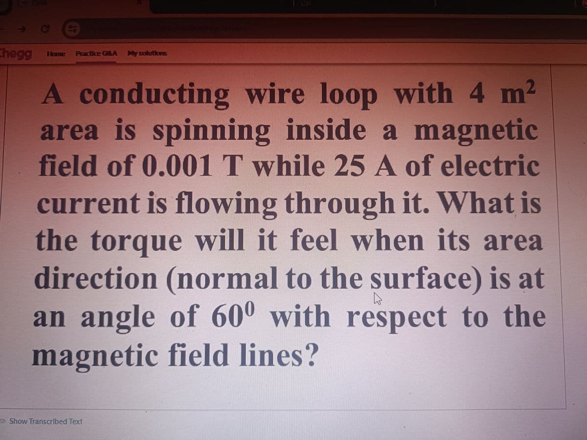 X
S
xxx/qa/aubormg/answer
Chegg Home Practice Q&A My solutions
A conducting wire loop with 4 m²
area is spinning inside a magnetic
field of 0.001 T while 25 A of electric
current is flowing through it. What is
the torque will it feel when its area
direction (normal to the surface) is at
an angle of 600 with respect to the
magnetic field lines?
Show Transcribed Text