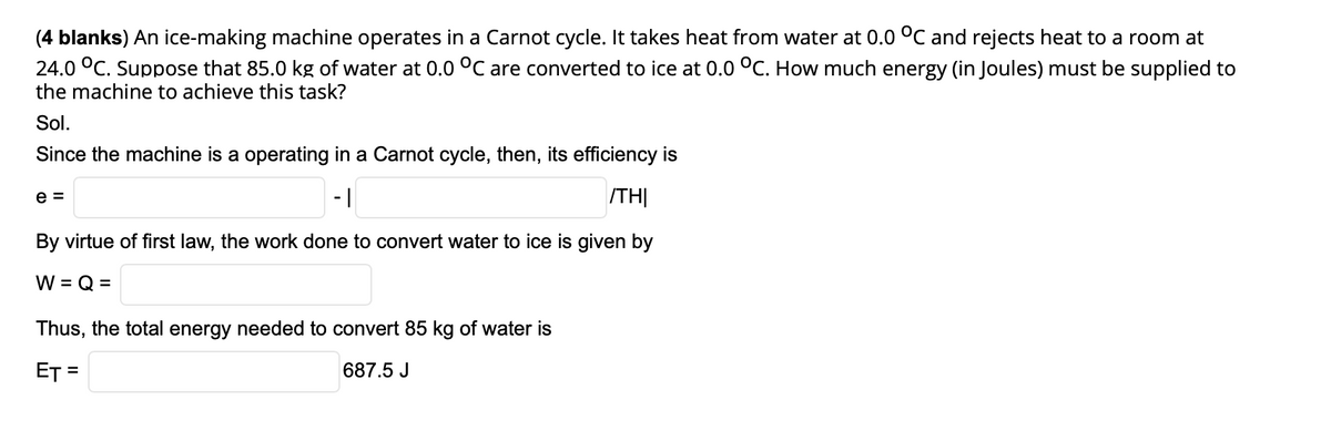 (4 blanks) An ice-making machine operates in a Carnot cycle. It takes heat from water at 0.0 °C and rejects heat to a room at
24.0 °C. Suppose that 85.0 kg of water at 0.0 °C are converted to ice at 0.0 °C. How much energy (in Joules) must be supplied to
the machine to achieve this task?
Sol.
Since the machine is a operating in a Carnot cycle, then, its efficiency is
e =
- |
ITH|
By virtue of first law, the work done to convert water to ice is given by
W = Q =
Thus, the total energy needed to convert 85 kg of water is
ET =
687.5 J
